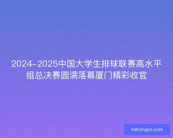 2024-2025中国大学生排球联赛高水平组总决赛圆满落幕厦门精彩收官