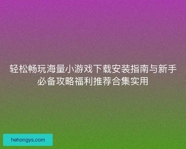 轻松畅玩海量小游戏下载安装指南与新手必备攻略福利推荐合集实用