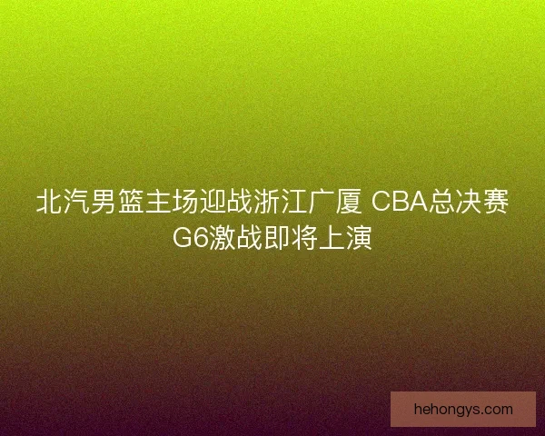 北汽男篮主场迎战浙江广厦 CBA总决赛G6激战即将上演