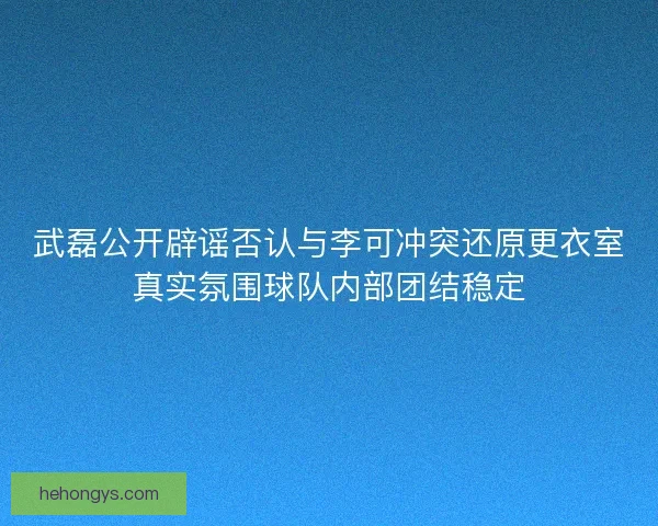 武磊公开辟谣否认与李可冲突还原更衣室真实氛围球队内部团结稳定