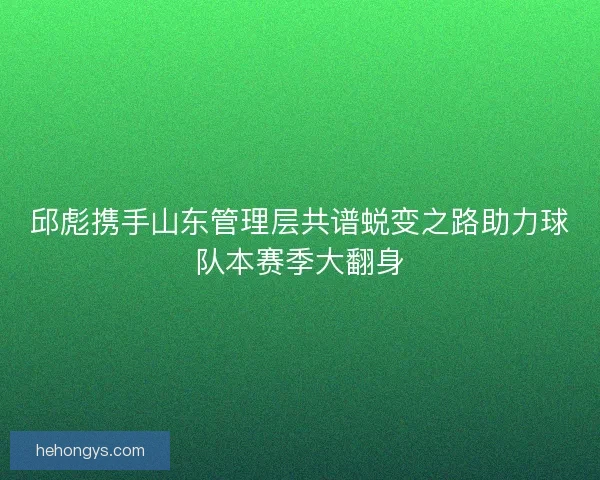 邱彪携手山东管理层共谱蜕变之路助力球队本赛季大翻身