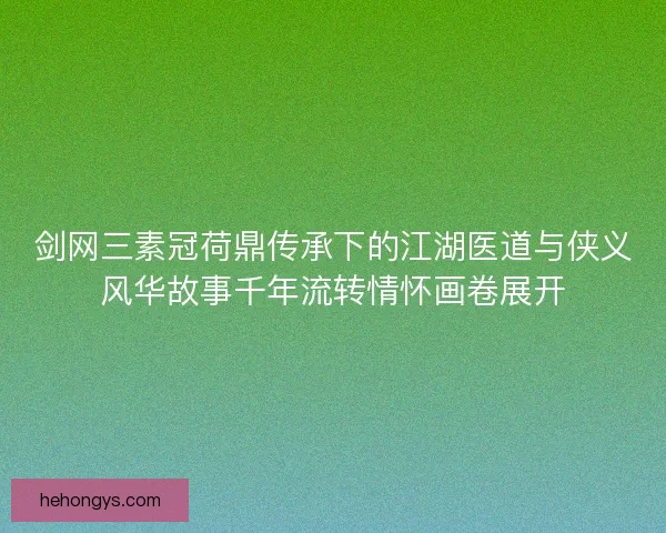 剑网三素冠荷鼎传承下的江湖医道与侠义风华故事千年流转情怀画卷展开