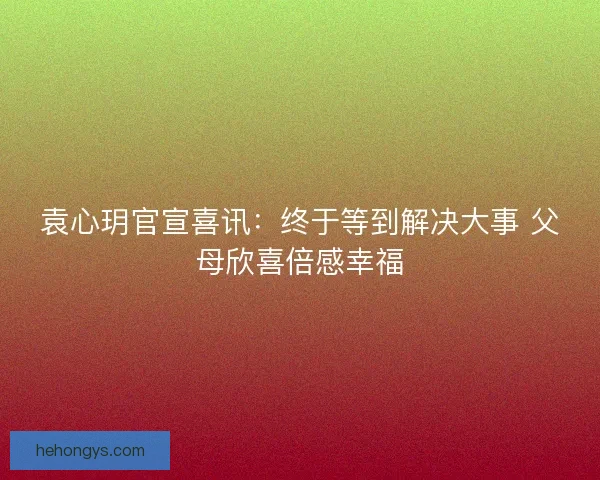 袁心玥官宣喜讯：终于等到解决大事 父母欣喜倍感幸福