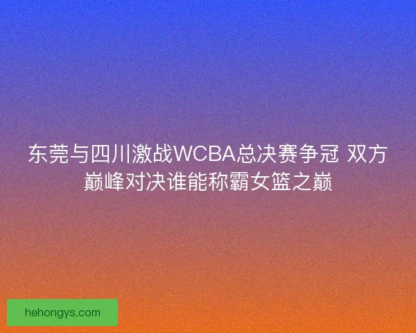 东莞与四川激战WCBA总决赛争冠 双方巅峰对决谁能称霸女篮之巅