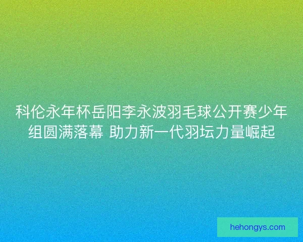 科伦永年杯岳阳李永波羽毛球公开赛少年组圆满落幕 助力新一代羽坛力量崛起
