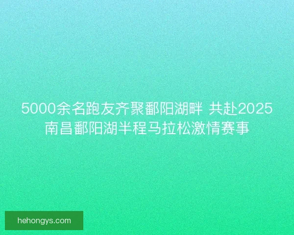 5000余名跑友齐聚鄱阳湖畔 共赴2025南昌鄱阳湖半程马拉松激情赛事