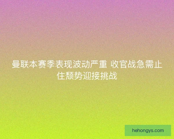 曼联本赛季表现波动严重 收官战急需止住颓势迎接挑战
