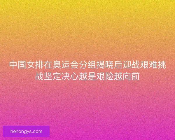 中国女排在奥运会分组揭晓后迎战艰难挑战坚定决心越是艰险越向前
